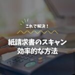 紙請求書のスキャン、これ一本で解決！効率的な方法