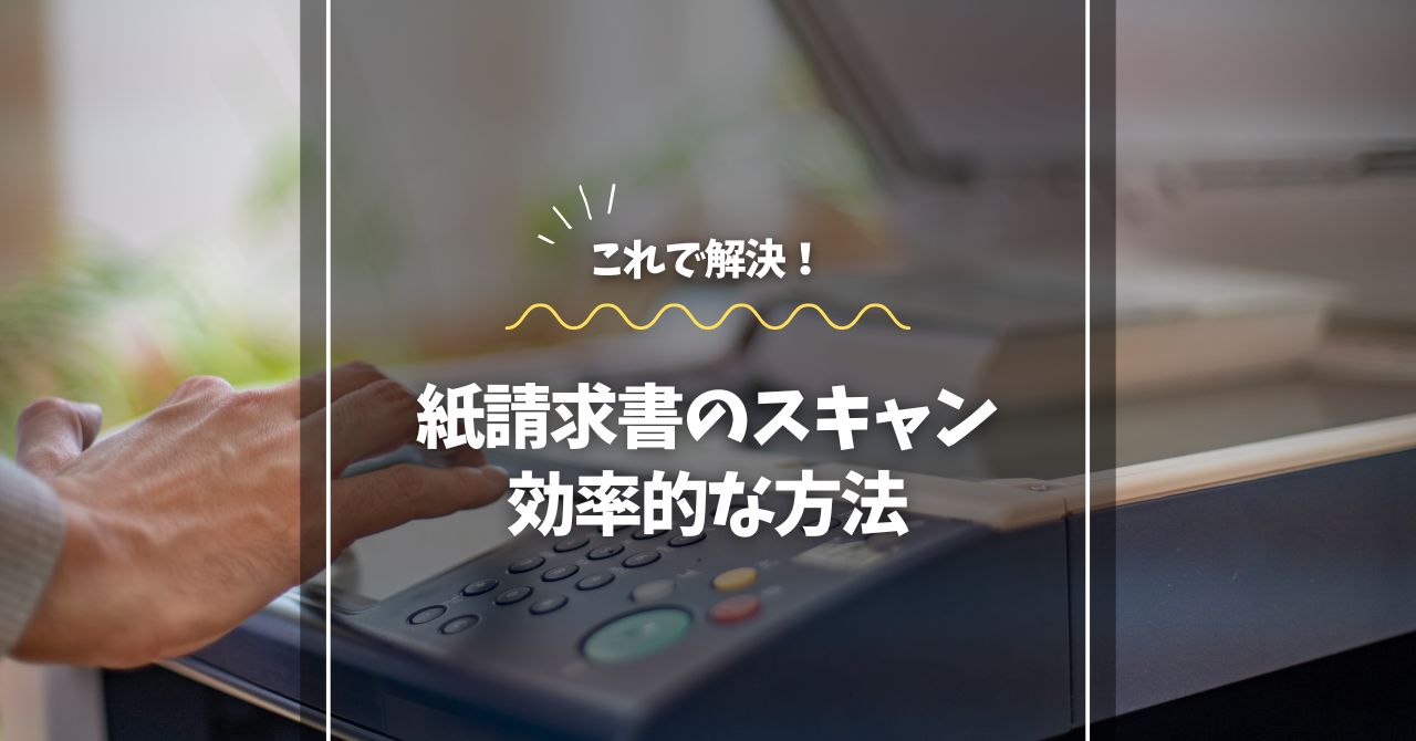 紙請求書のスキャン、これ一本で解決！効率的な方法