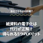 紙資料の電子化は代行が正解！得られる5つのメリット