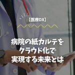 【医療DX】病院の紙カルテをクラウド化で実現する未来とは