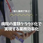【導入事例で学ぶ】病院の書類クラウド化で実現する業務効率化